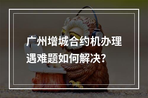 广州增城合约机办理遇难题如何解决？