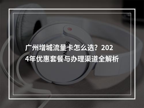 广州增城流量卡怎么选？2024年优惠套餐与办理渠道全解析