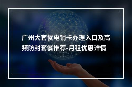 广州大套餐电销卡办理入口及高频防封套餐推荐-月租优惠详情