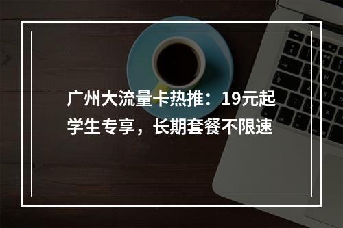 广州大流量卡热推：19元起学生专享，长期套餐不限速
