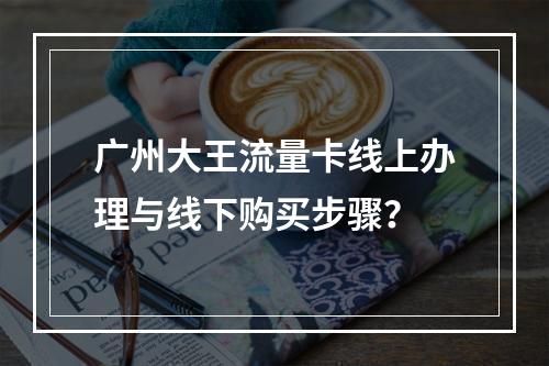 广州大王流量卡线上办理与线下购买步骤？