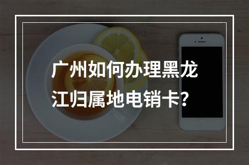 广州如何办理黑龙江归属地电销卡？