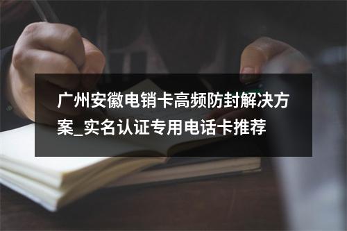 广州安徽电销卡高频防封解决方案_实名认证专用电话卡推荐
