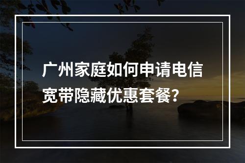 广州家庭如何申请电信宽带隐藏优惠套餐？