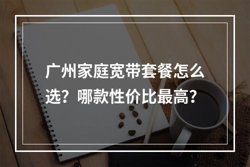 广州家庭宽带套餐怎么选？哪款性价比最高？