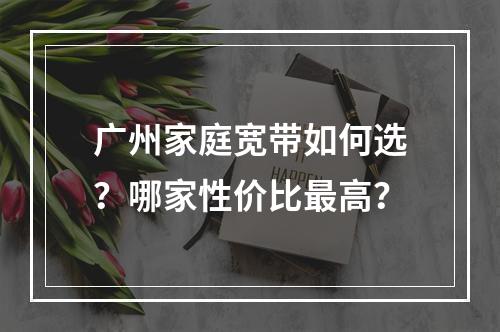 广州家庭宽带如何选？哪家性价比最高？