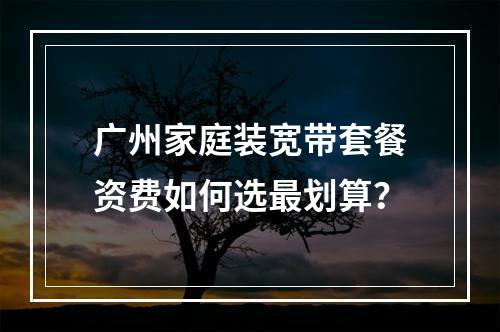 广州家庭装宽带套餐资费如何选最划算？
