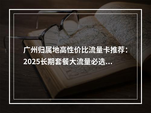 广州归属地高性价比流量卡推荐：2025长期套餐大流量必选指南