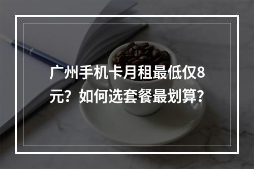 广州手机卡月租最低仅8元？如何选套餐最划算？