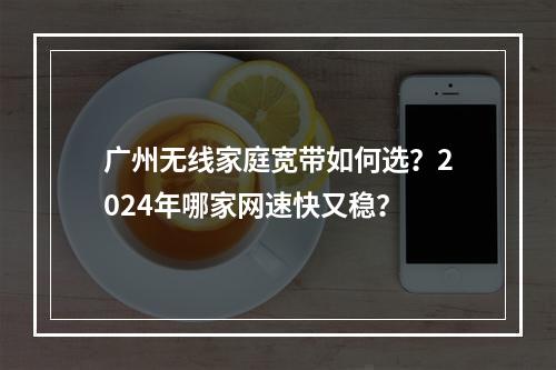 广州无线家庭宽带如何选？2024年哪家网速快又稳？