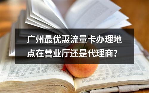 广州最优惠流量卡办理地点在营业厅还是代理商？