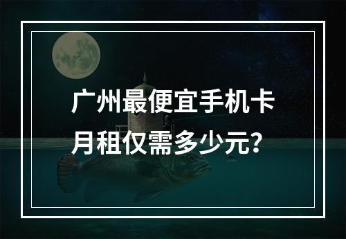 广州最便宜手机卡月租仅需多少元？