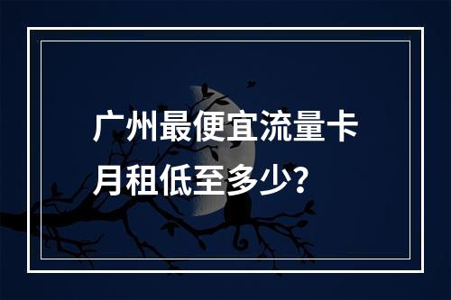 广州最便宜流量卡月租低至多少？