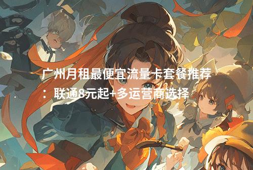 广州月租最便宜流量卡套餐推荐：联通8元起+多运营商选择
