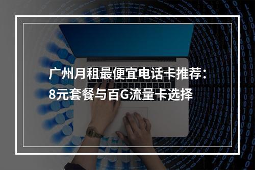 广州月租最便宜电话卡推荐：8元套餐与百G流量卡选择
