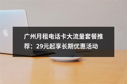 广州月租电话卡大流量套餐推荐：29元起享长期优惠活动