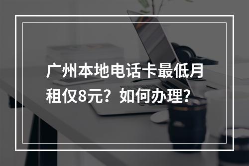 广州本地电话卡最低月租仅8元？如何办理？