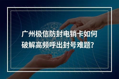 广州极信防封电销卡如何破解高频呼出封号难题？