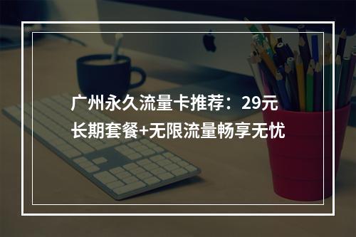 广州永久流量卡推荐：29元长期套餐+无限流量畅享无忧
