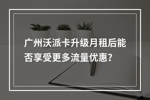 广州沃派卡升级月租后能否享受更多流量优惠？