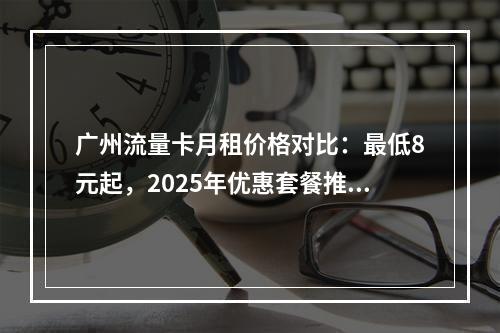 广州流量卡月租价格对比：最低8元起，2025年优惠套餐推荐