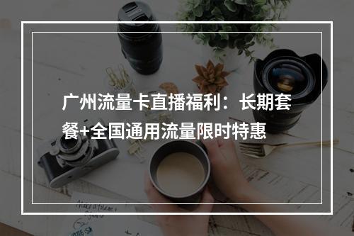 广州流量卡直播福利：长期套餐+全国通用流量限时特惠