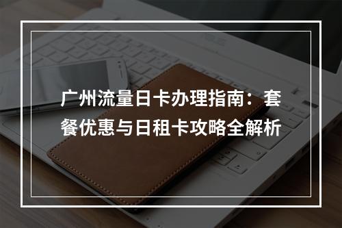 广州流量日卡办理指南：套餐优惠与日租卡攻略全解析