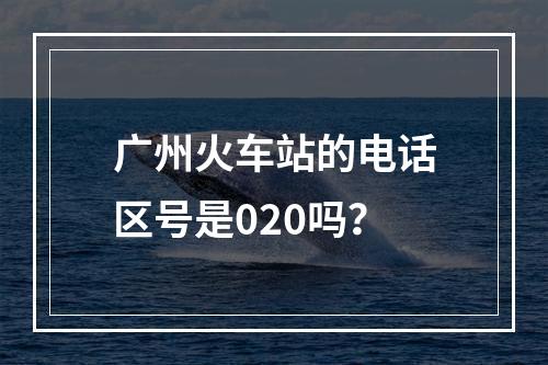 广州火车站的电话区号是020吗？