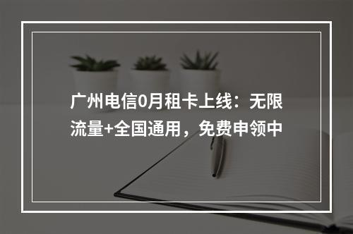 广州电信0月租卡上线：无限流量+全国通用，免费申领中