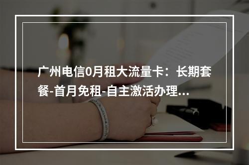 广州电信0月租大流量卡：长期套餐-首月免租-自主激活办理指南