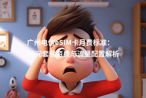 广州电信eSIM卡月费标准：10元套餐资费与流量配置解析