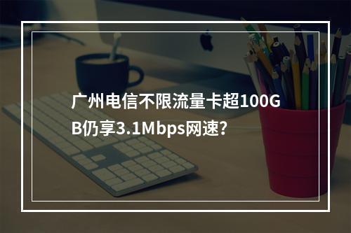 广州电信不限流量卡超100GB仍享3.1Mbps网速？