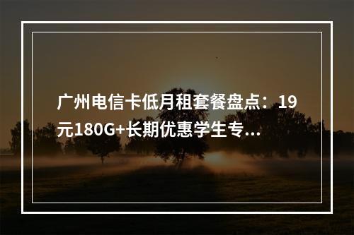 广州电信卡低月租套餐盘点：19元180G+长期优惠学生专享