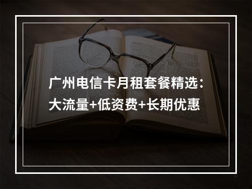广州电信卡月租套餐精选：大流量+低资费+长期优惠