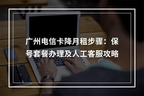 广州电信卡降月租步骤：保号套餐办理及人工客服攻略