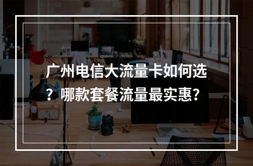 广州电信大流量卡如何选？哪款套餐流量最实惠？