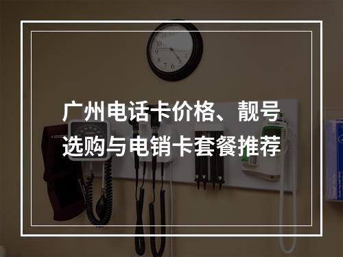 广州电话卡价格、靓号选购与电销卡套餐推荐