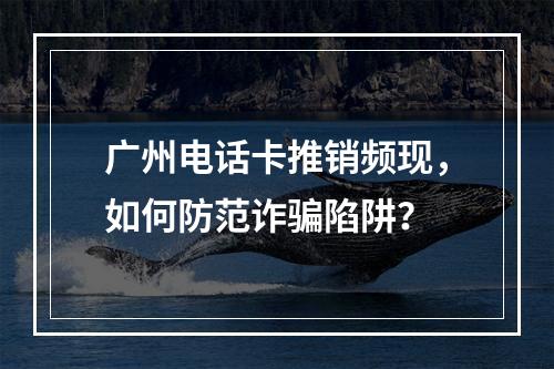 广州电话卡推销频现，如何防范诈骗陷阱？