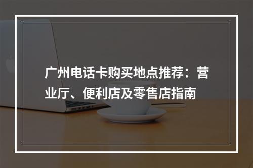 广州电话卡购买地点推荐：营业厅、便利店及零售店指南