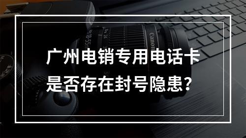 广州电销专用电话卡是否存在封号隐患？