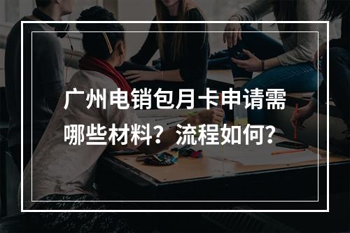 广州电销包月卡申请需哪些材料？流程如何？