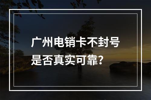 广州电销卡不封号是否真实可靠？