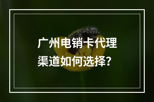 广州电销卡代理渠道如何选择？