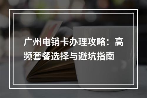 广州电销卡办理攻略：高频套餐选择与避坑指南