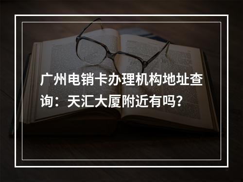 广州电销卡办理机构地址查询：天汇大厦附近有吗？