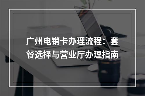 广州电销卡办理流程：套餐选择与营业厅办理指南