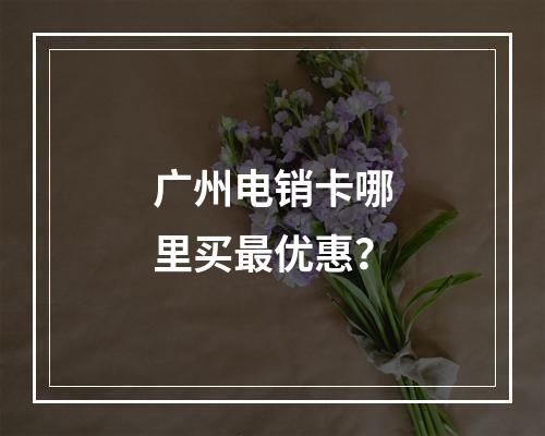 广州电销卡哪里买最优惠？