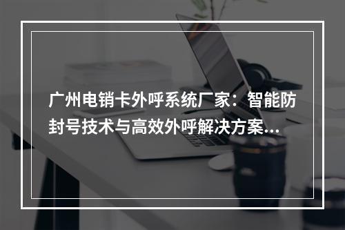 广州电销卡外呼系统厂家：智能防封号技术与高效外呼解决方案推荐