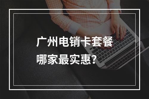 广州电销卡套餐哪家最实惠？