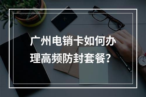 广州电销卡如何办理高频防封套餐？